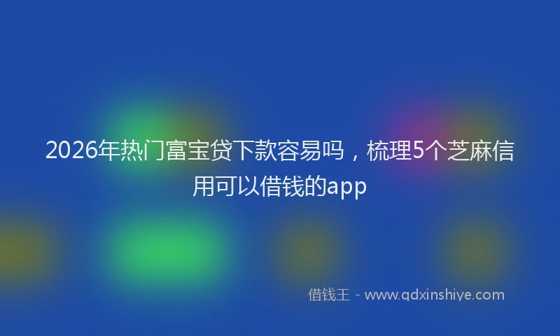 2026年热门富宝贷下款容易吗,梳理5个芝麻信用可以借钱的app