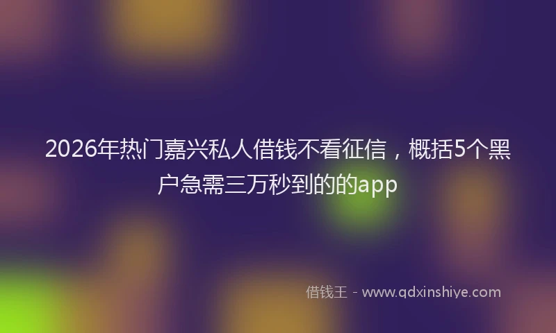 2026年热门嘉兴私人借钱不看征信，概括5个黑户急需三万秒到的的app