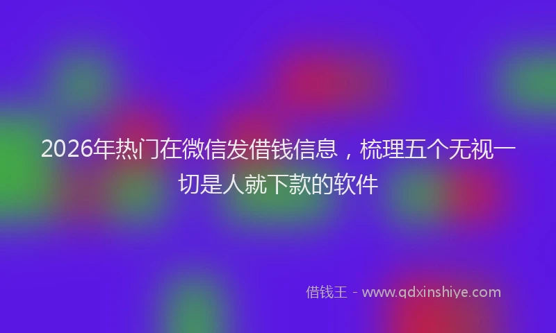 2026年热门在微信发借钱信息，梳理五个无视一切是人就下款的软件