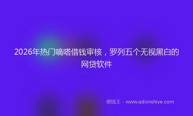 2026年热门嘀嗒借钱审核，罗列五个无视黑白的网贷软件