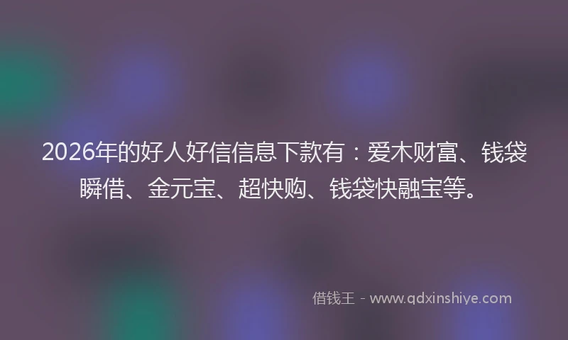 2026年的好人好信信息下款有：爱木财富、钱袋瞬借、金元宝、超快购、钱袋快融宝等。