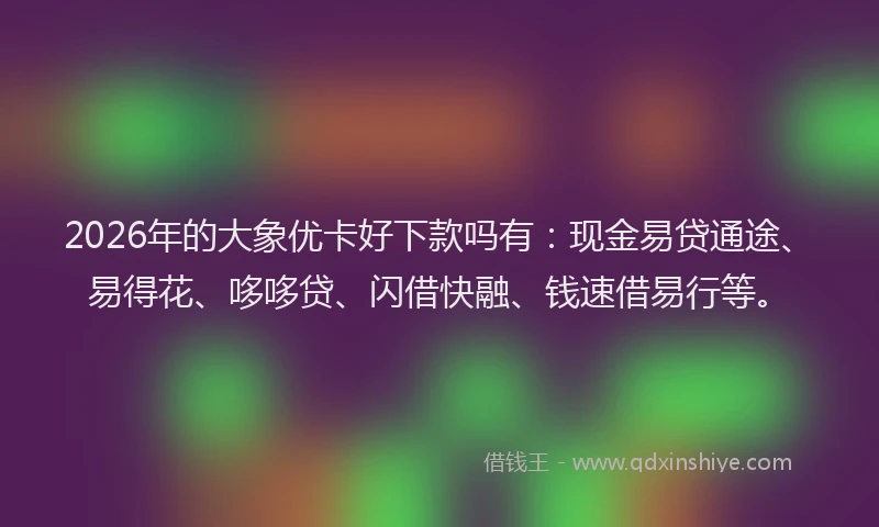 2026年的大象优卡好下款吗有：现金易贷通途、易得花、哆哆贷、闪借快融、钱速借易行等。