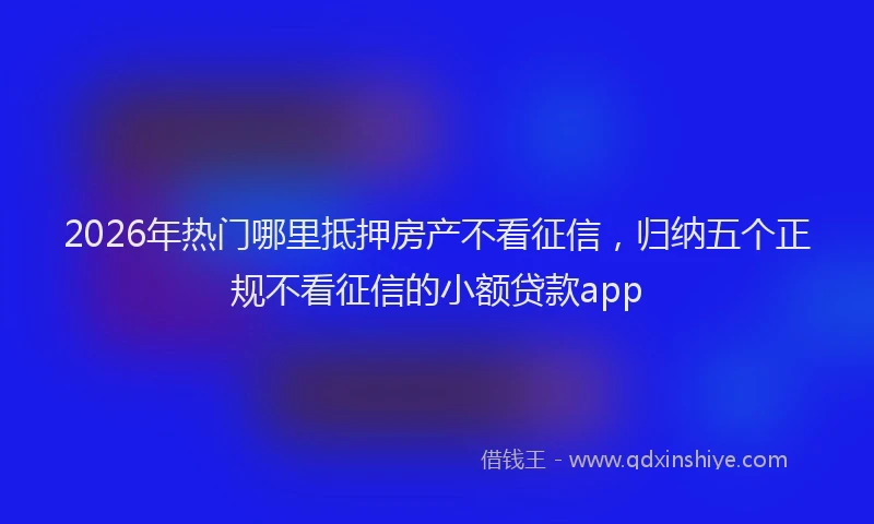 2026年热门哪里抵押房产不看征信，归纳五个正规不看征信的小额贷款app
