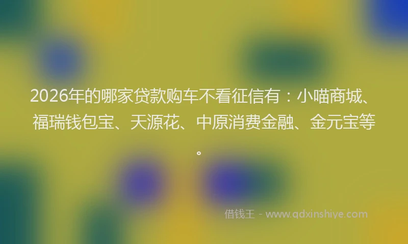 2026年的哪家贷款购车不看征信有：小喵商城、福瑞钱包宝、天源花、中原消费金融、金元宝等。