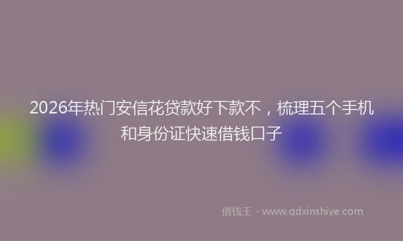 2026年热门安信花贷款好下款不，梳理五个手机和身份证快速借钱口子
