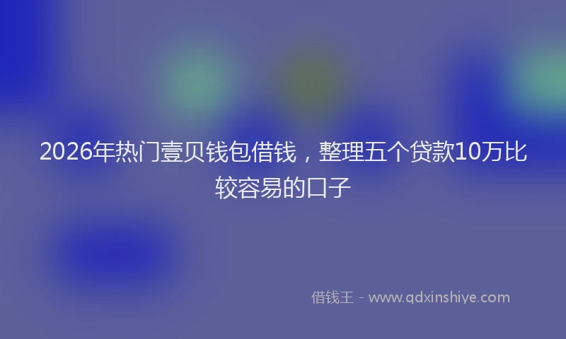 2026年热门壹贝钱包借钱，整理五个贷款10万比较容易的口子