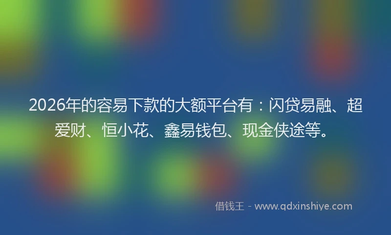 2026年的容易下款的大额平台有:闪贷易融、超爱财、恒小花、鑫易钱包、现金侠途等。