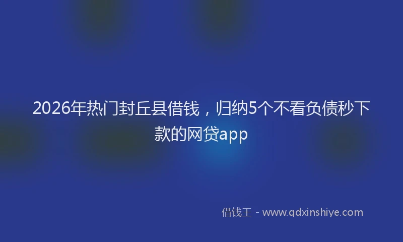 2026年热门封丘县借钱，归纳5个不看负债秒下款的网贷app