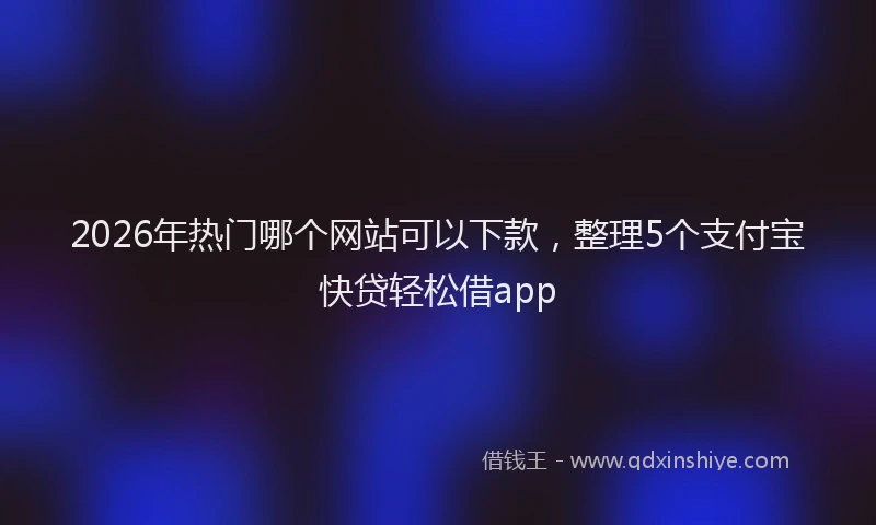 2026年热门哪个网站可以下款，整理5个支付宝快贷轻松借app