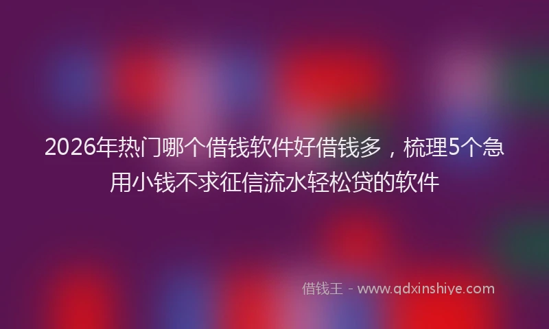 2026年热门哪个借钱软件好借钱多，梳理5个急用小钱不求征信流水轻松贷的软件