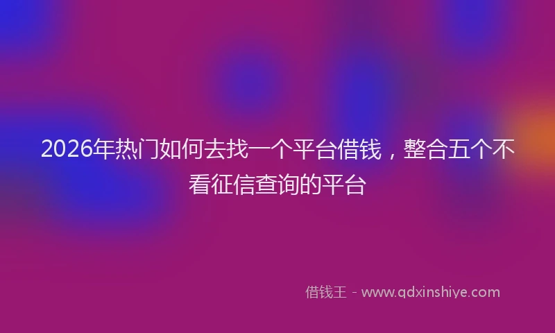 2026年热门如何去找一个平台借钱，整合五个不看征信查询的平台