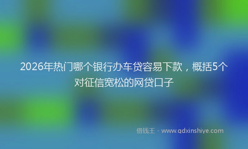2026年热门哪个银行办车贷容易下款，概括5个对征信宽松的网贷口子