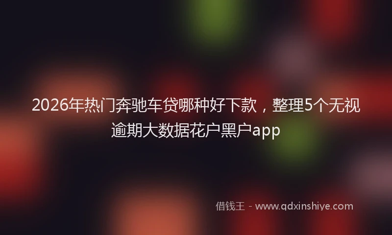 2026年热门奔驰车贷哪种好下款，整理5个无视逾期大数据花户黑户app
