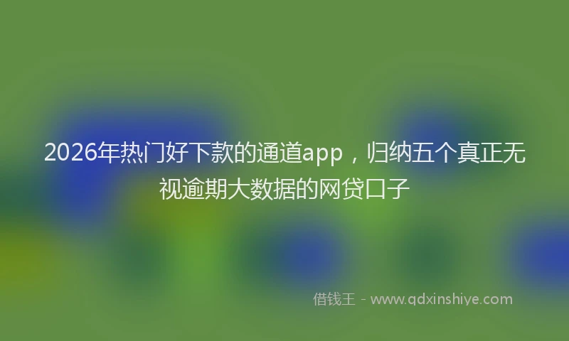 2026年热门好下款的通道app，归纳五个真正无视逾期大数据的网贷口子