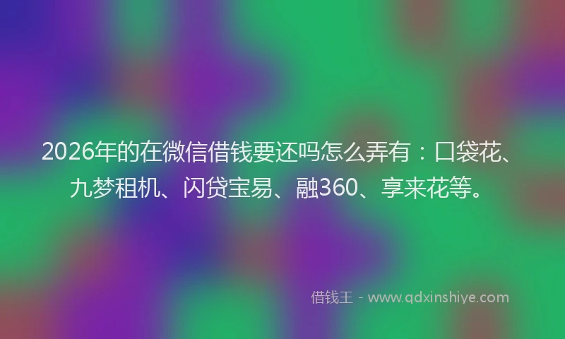 2026年的在微信借钱要还吗怎么弄有：口袋花、九梦租机、闪贷宝易、融360、享来花等。