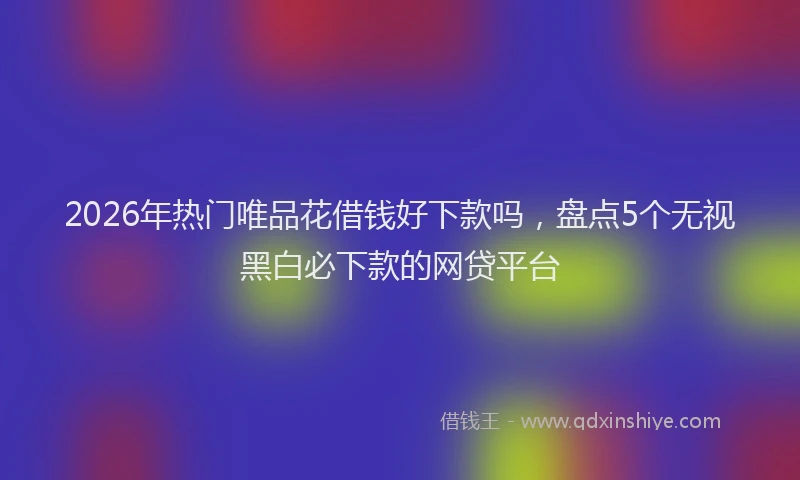 2026年热门唯品花借钱好下款吗，盘点5个无视黑白必下款的网贷平台