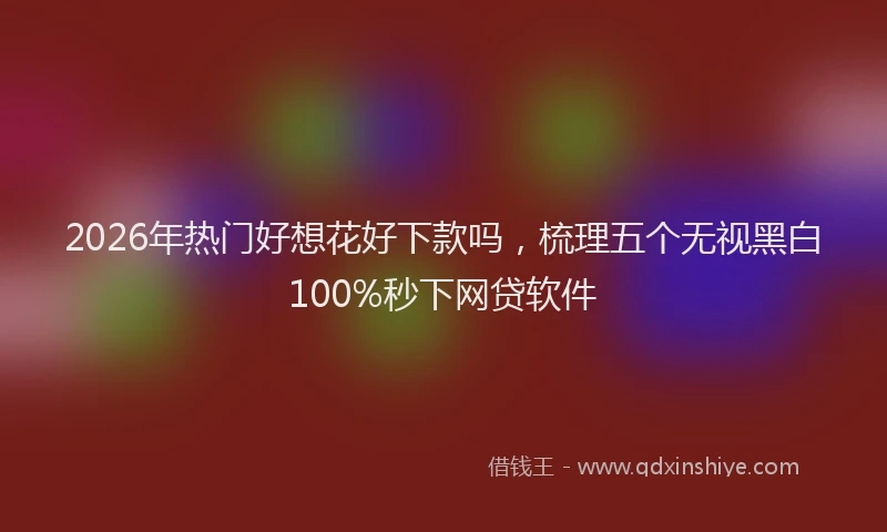 2026年热门好想花好下款吗，梳理五个无视黑白100%秒下网贷软件