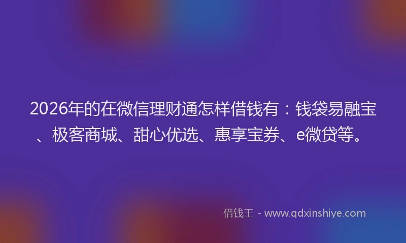 2026年的在微信理财通怎样借钱有：钱袋易融宝、极客商城、甜心优选、惠享宝券、e微贷等。