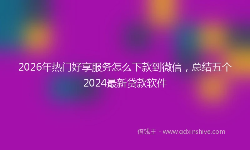 2026年热门好享服务怎么下款到微信，总结五个2024最新贷款软件
