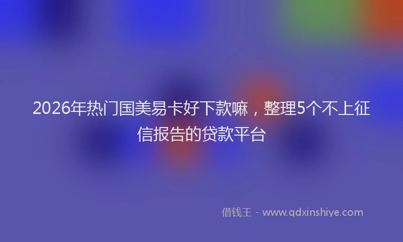 2026年热门国美易卡好下款嘛，整理5个不上征信报告的贷款平台