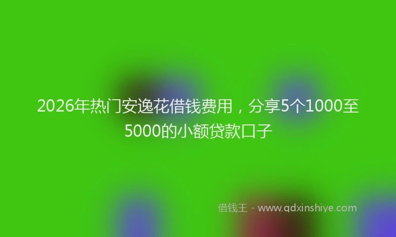 2026年热门安逸花借钱费用，分享5个1000至5000的小额贷款口子