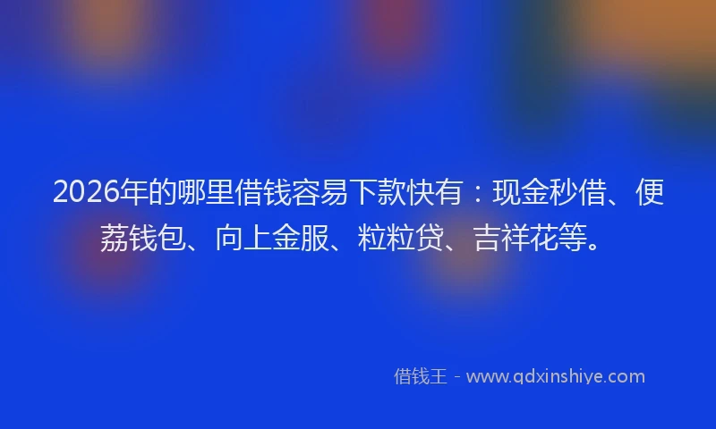 2026年的哪里借钱容易下款快有：现金秒借、便荔钱包、向上金服、粒粒贷、吉祥花等。