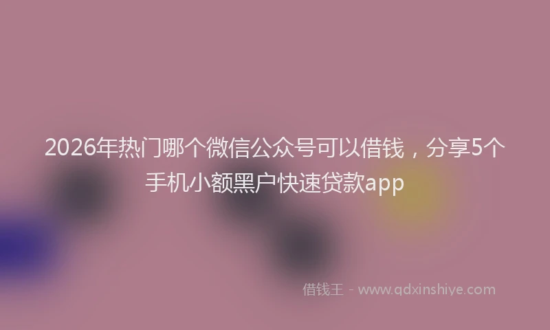 2026年热门哪个微信公众号可以借钱，分享5个手机小额黑户快速贷款app