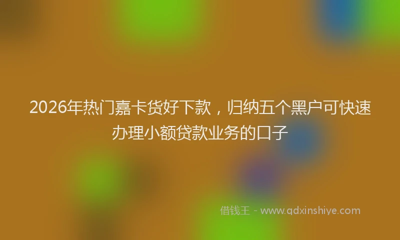 2026年热门嘉卡货好下款，归纳五个黑户可快速办理小额贷款业务的口子