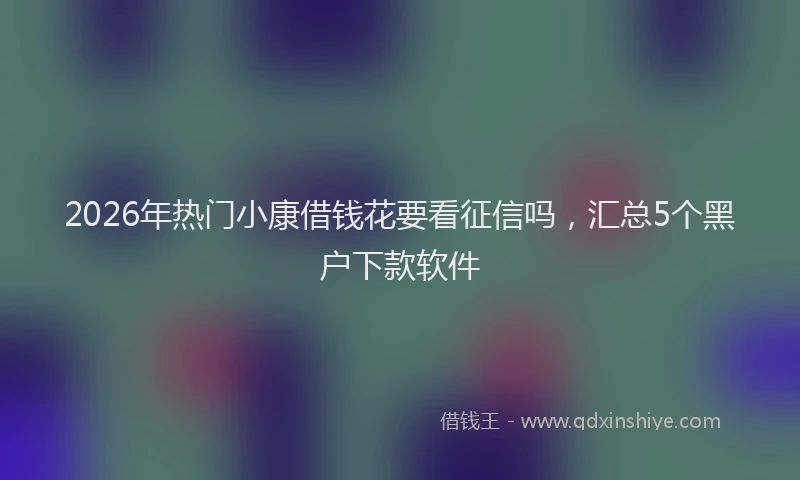 2026年热门小康借钱花要看征信吗，汇总5个黑户下款软件