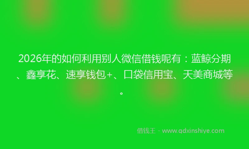 2026年的如何利用别人微信借钱呢有：蓝鲸分期、鑫享花、速享钱包+、口袋信用宝、天美商城等。
