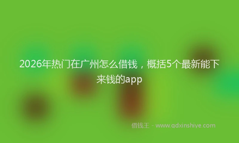 2026年热门在广州怎么借钱，概括5个最新能下来钱的app