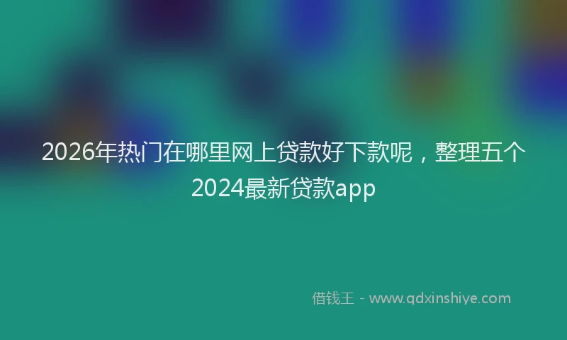 2026年热门在哪里网上贷款好下款呢，整理五个2024最新贷款app