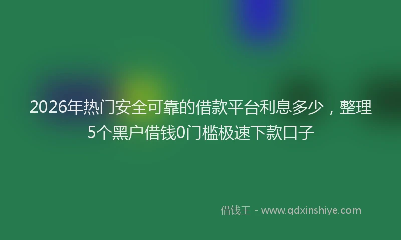 2026年热门安全可靠的借款平台利息多少，整理5个黑户借钱0门槛极速下款口子