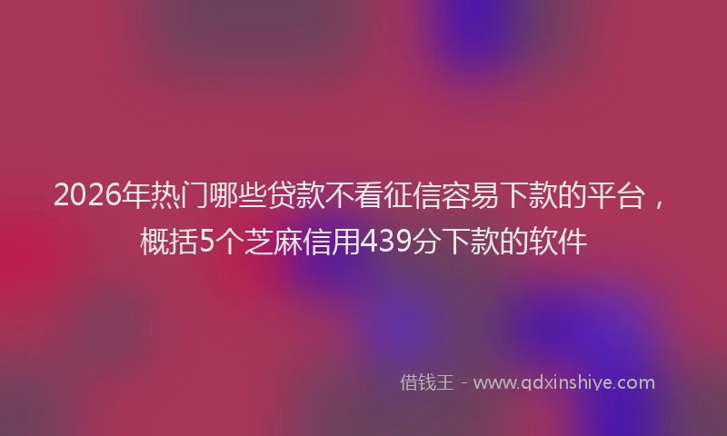 2026年热门哪些贷款不看征信容易下款的平台，概括5个芝麻信用439分下款的软件