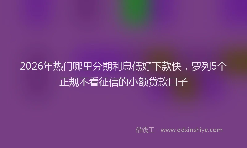 2026年热门哪里分期利息低好下款快，罗列5个正规不看征信的小额贷款口子