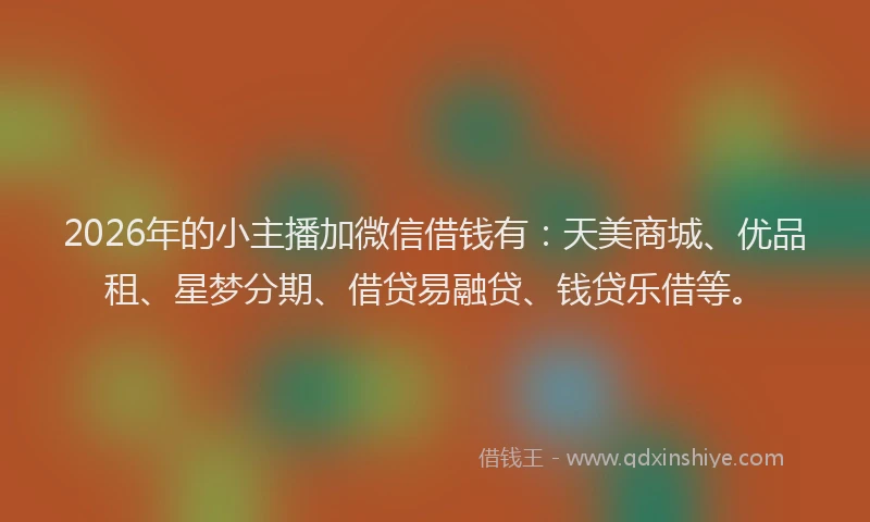 2026年的小主播加微信借钱有:天美商城、优品租、星梦分期、借贷易融贷、钱贷乐借等。