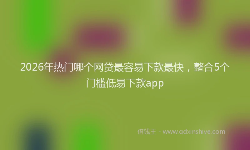 2026年热门哪个网贷最容易下款最快，整合5个门槛低易下款app