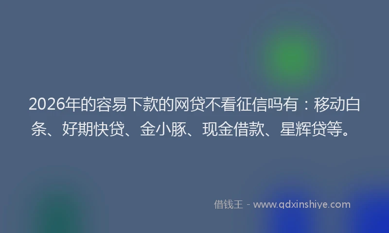 2026年的容易下款的网贷不看征信吗有：移动白条、好期快贷、金小豚、现金借款、星辉贷等。