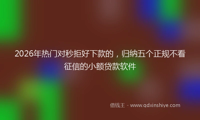 2026年热门对秒拒好下款的，归纳五个正规不看征信的小额贷款软件