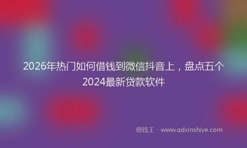 2026年热门如何借钱到微信抖音上，盘点五个2024最新贷款软件