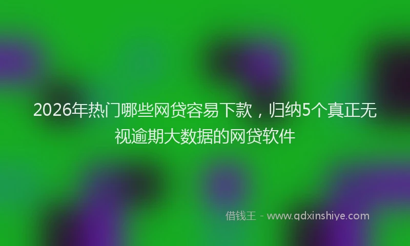 2026年热门哪些网贷容易下款，归纳5个真正无视逾期大数据的网贷软件
