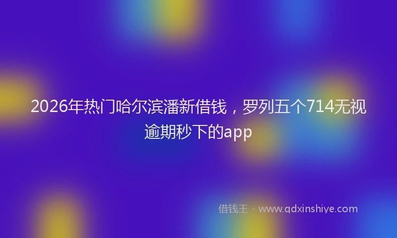 2026年热门哈尔滨潘新借钱，罗列五个714无视逾期秒下的app