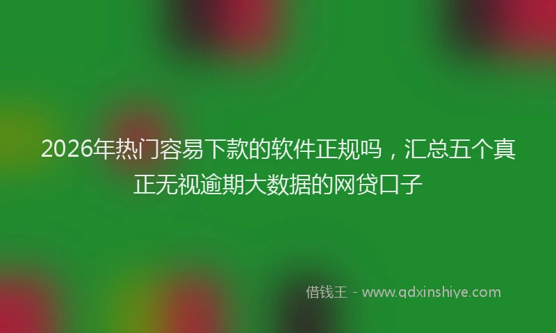 2026年热门容易下款的软件正规吗，汇总五个真正无视逾期大数据的网贷口子
