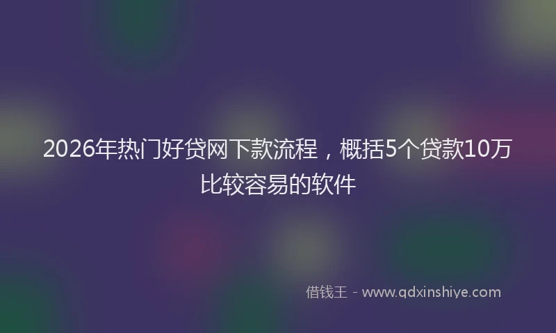 2026年热门好贷网下款流程，概括5个贷款10万比较容易的软件