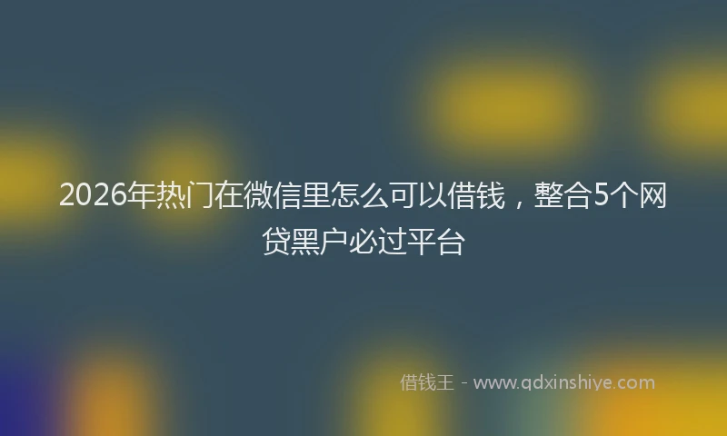 2026年热门在微信里怎么可以借钱，整合5个网贷黑户必过平台