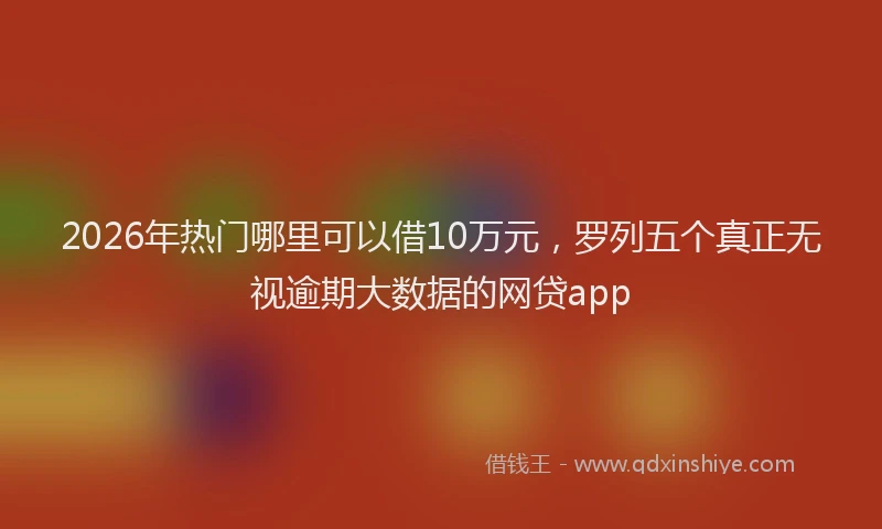 2026年热门哪里可以借10万元，罗列五个真正无视逾期大数据的网贷app