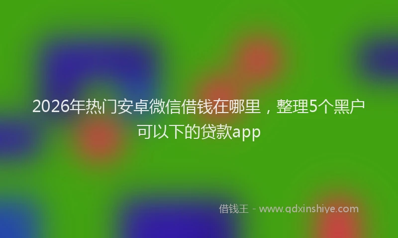 2026年热门安卓微信借钱在哪里，整理5个黑户可以下的贷款app