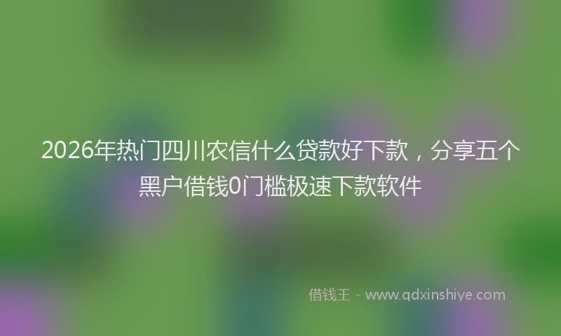 2026年热门四川农信什么贷款好下款，分享五个黑户借钱0门槛极速下款软件