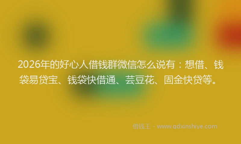 2026年的好心人借钱群微信怎么说有：想借、钱袋易贷宝、钱袋快借通、芸豆花、固金快贷等。