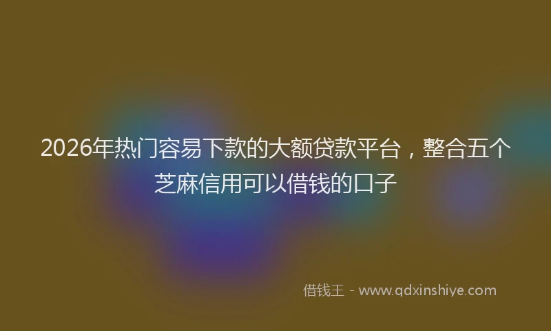 2026年热门容易下款的大额贷款平台,整合五个芝麻信用可以借钱的口子